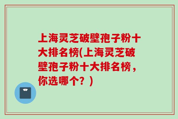 上海灵芝破壁孢子粉十大排名榜(上海灵芝破壁孢子粉十大排名榜，你选哪个？)