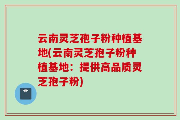 云南灵芝孢子粉种植基地(云南灵芝孢子粉种植基地:提供高品质灵芝孢子粉) 云南灵芝孢子粉种植基地(云南灵芝孢子粉种植基地:提供高品质灵芝孢子粉)