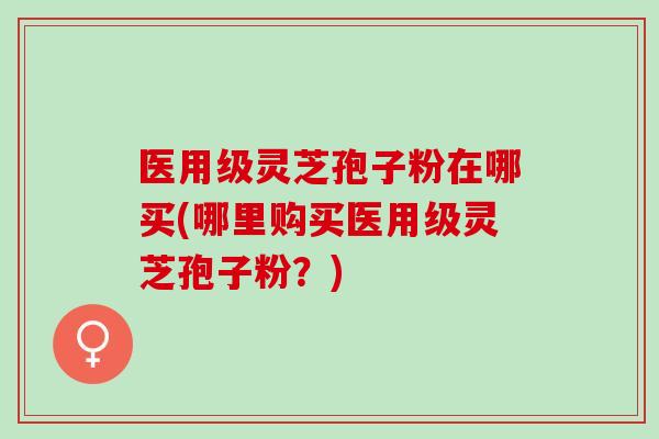 医用级灵芝孢子粉在哪买(哪里购买医用级灵芝孢子粉？)