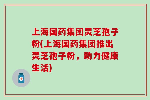 上海国药集团灵芝孢子粉(上海国药集团推出灵芝孢子粉,助力健康生活) 上海国药集团灵芝孢子粉(上海国药集团推出灵芝孢子粉,助力健康生活)