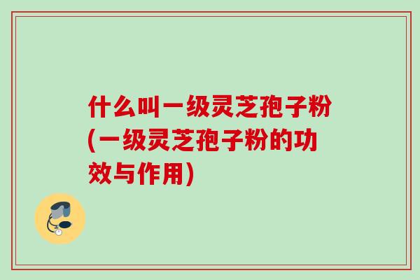 什么叫一级灵芝孢子粉(一级灵芝孢子粉的功效与作用)