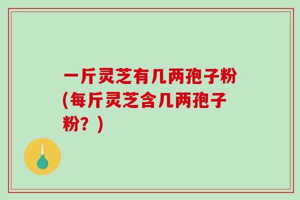 一斤灵芝有几两孢子粉(每斤灵芝含几两孢子粉?) 一斤灵芝有几两孢子粉(每斤灵芝含几两孢子粉?)