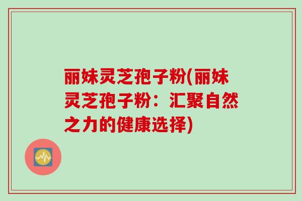 丽妹灵芝孢子粉(丽妹灵芝孢子粉:汇聚自然之力的健康选择) 丽妹灵芝孢子粉(丽妹灵芝孢子粉:汇聚自然之力的健康选择)