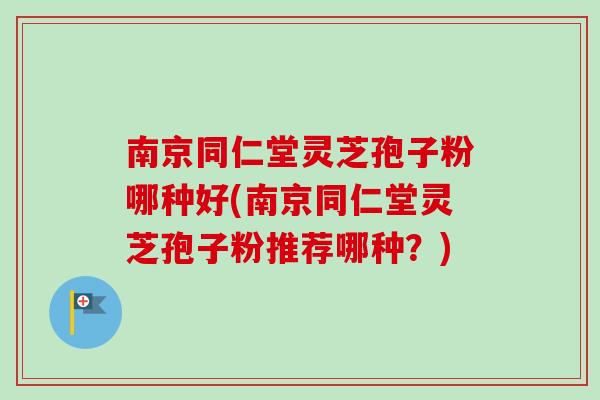 南京同仁堂灵芝孢子粉哪种好(南京同仁堂灵芝孢子粉推荐哪种？)
