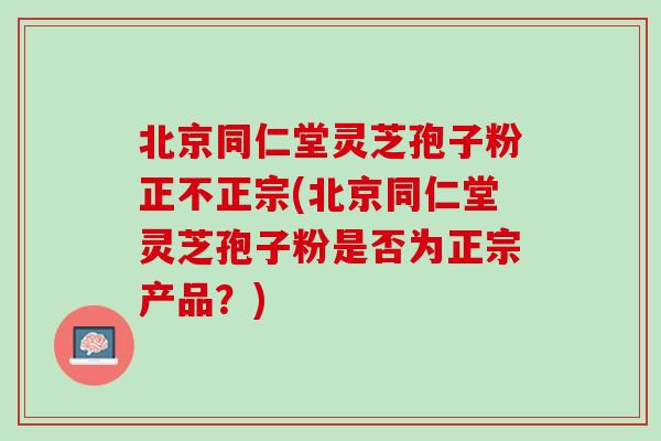 北京同仁堂灵芝孢子粉正不正宗(北京同仁堂灵芝孢子粉是否为正宗产品?) 北京同仁堂灵芝孢子粉正不正宗(北京同仁堂灵芝孢子粉是否为正宗产品?)