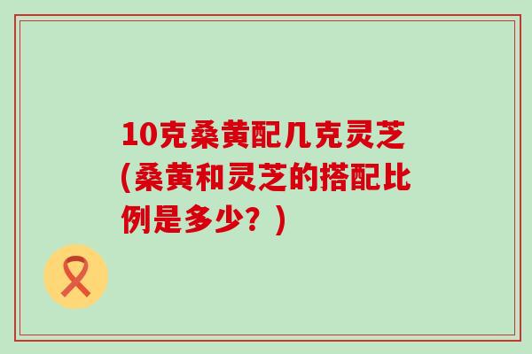 10克桑黄配几克灵芝(桑黄和灵芝的搭配比例是多少？)