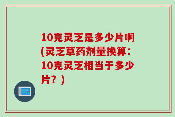10克灵芝是多少片啊(灵芝草药剂量换算:10克灵芝相当于多少片?) 10克灵芝是多少片啊(灵芝草药剂量换算:10克灵芝相当于多少片?)