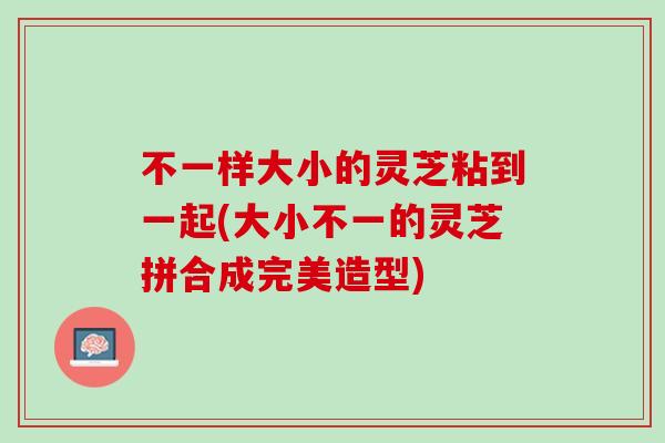 不一样大小的灵芝粘到一起(大小不一的灵芝拼合成完美造型) 不一样大小的灵芝粘到一起(大小不一的灵芝拼合成完美造型)