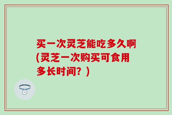 买一次灵芝能吃多久啊(灵芝一次购买可食用多长时间?) 买一次灵芝能吃多久啊(灵芝一次购买可食用多长时间?)