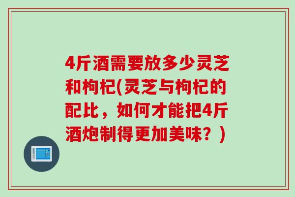 4斤酒需要放多少灵芝和枸杞(灵芝与枸杞的配比,如何才能把4斤酒炮制得更加美味?) 4斤酒需要放多少灵芝和枸杞(灵芝与枸杞的配比,如何才能把4斤酒炮制得更加美味?)