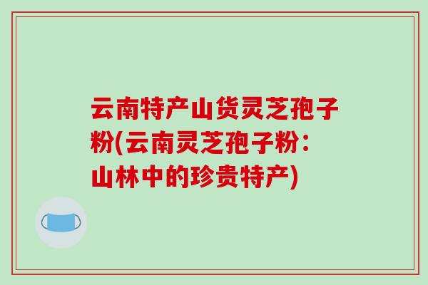 云南特产山货灵芝孢子粉(云南灵芝孢子粉：山林中的珍贵特产)