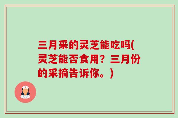 三月采的灵芝能吃吗(灵芝能否食用？三月份的采摘告诉你。)