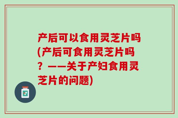 产后可以食用灵芝片吗(产后可食用灵芝片吗？——关于产妇食用灵芝片的问题)