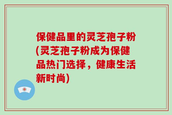 保健品里的灵芝孢子粉(灵芝孢子粉成为保健品热门选择，健康生活新时尚)