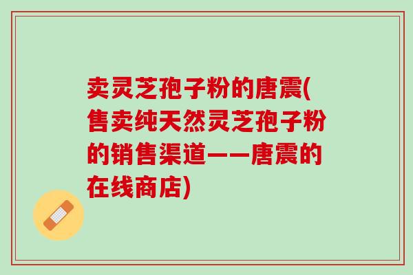 卖灵芝孢子粉的唐震(售卖纯天然灵芝孢子粉的销售渠道——唐震的在线商店) 卖灵芝孢子粉的唐震(售卖纯天然灵芝孢子粉的销售渠道——唐震的在线商店)