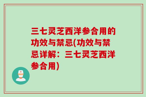 三七灵芝西洋参合用的功效与禁忌(功效与禁忌详解:三七灵芝西洋参合用) 三七灵芝西洋参合用的功效与禁忌(功效与禁忌详解:三七灵芝西洋参合用)