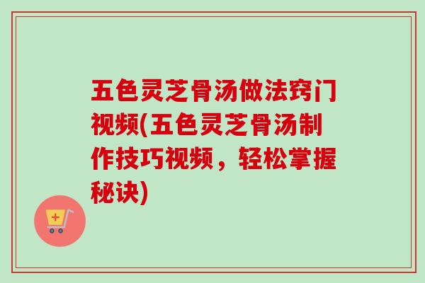 五色灵芝骨汤做法窍门视频(五色灵芝骨汤制作技巧视频，轻松掌握秘诀)