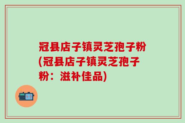 冠县店子镇灵芝孢子粉(冠县店子镇灵芝孢子粉：滋补佳品)