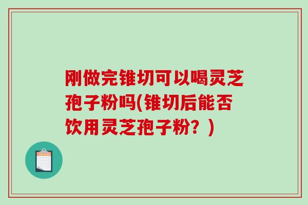 刚做完锥切可以喝灵芝孢子粉吗(锥切后能否饮用灵芝孢子粉？)