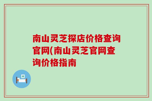 南山灵芝探店价格查询官网(南山灵芝官网查询价格指南 南山灵芝探店价格查询官网(南山灵芝官网查询价格指南