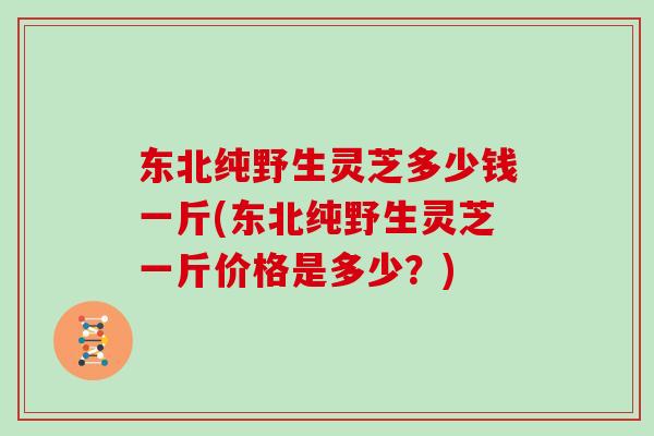 东北纯野生灵芝多少钱一斤(东北纯野生灵芝一斤价格是多少?) 东北纯野生灵芝多少钱一斤(东北纯野生灵芝一斤价格是多少?)