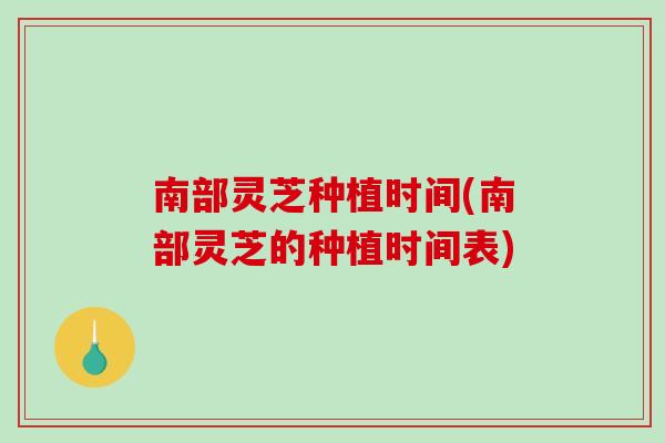 南部灵芝种植时间(南部灵芝的种植时间表) 南部灵芝种植时间(南部灵芝的种植时间表)