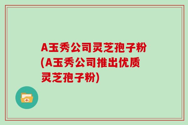 A玉秀公司灵芝孢子粉(A玉秀公司推出优质灵芝孢子粉) A玉秀公司灵芝孢子粉(A玉秀公司推出优质灵芝孢子粉)