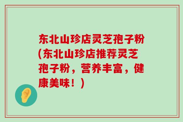 东北山珍店灵芝孢子粉(东北山珍店推荐灵芝孢子粉,营养丰富,健康美味!) 东北山珍店灵芝孢子粉(东北山珍店推荐灵芝孢子粉,营养丰富,健康美味!)