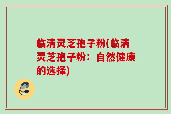 临清灵芝孢子粉(临清灵芝孢子粉：自然健康的选择)
