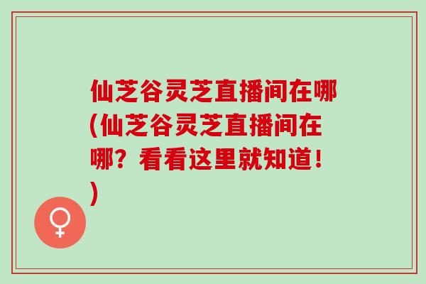 仙芝谷灵芝直播间在哪(仙芝谷灵芝直播间在哪?看看这里就知道!) 仙芝谷灵芝直播间在哪(仙芝谷灵芝直播间在哪?看看这里就知道!)