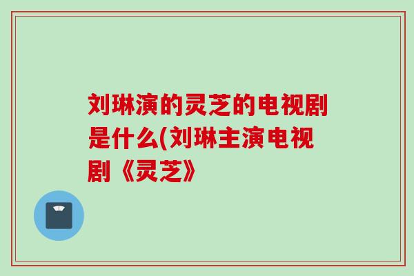 刘琳演的灵芝的电视剧是什么(刘琳主演电视剧《灵芝》 刘琳演的灵芝的电视剧是什么(刘琳主演电视剧《灵芝》
