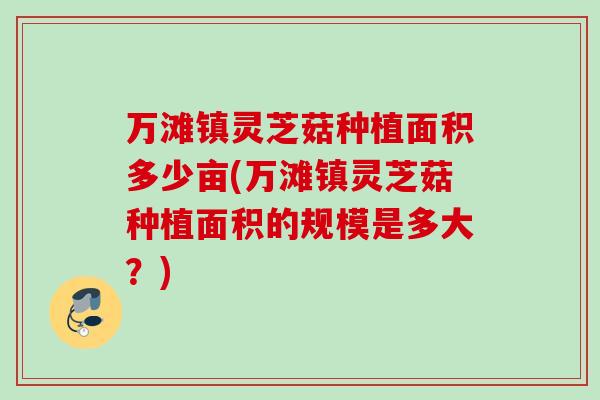 万滩镇灵芝菇种植面积多少亩(万滩镇灵芝菇种植面积的规模是多大?) 万滩镇灵芝菇种植面积多少亩(万滩镇灵芝菇种植面积的规模是多大?)