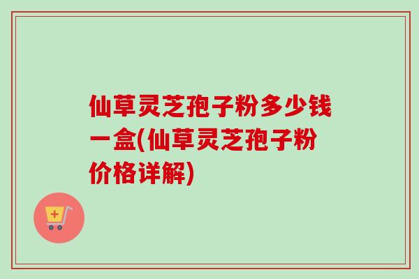 仙草灵芝孢子粉多少钱一盒(仙草灵芝孢子粉价格详解) 仙草灵芝孢子粉多少钱一盒(仙草灵芝孢子粉价格详解)