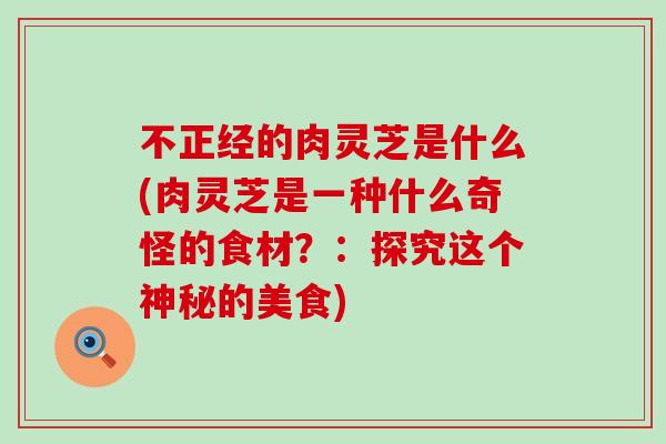 不正经的肉灵芝是什么(肉灵芝是一种什么奇怪的食材?:探究这个神秘的美食) 不正经的肉灵芝是什么(肉灵芝是一种什么奇怪的食材?:探究这个神秘的美食)