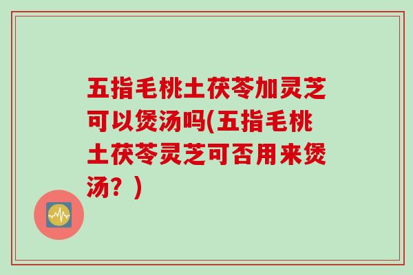 五指毛桃土茯苓加灵芝可以煲汤吗(五指毛桃土茯苓灵芝可否用来煲汤?) 五指毛桃土茯苓加灵芝可以煲汤吗(五指毛桃土茯苓灵芝可否用来煲汤?)