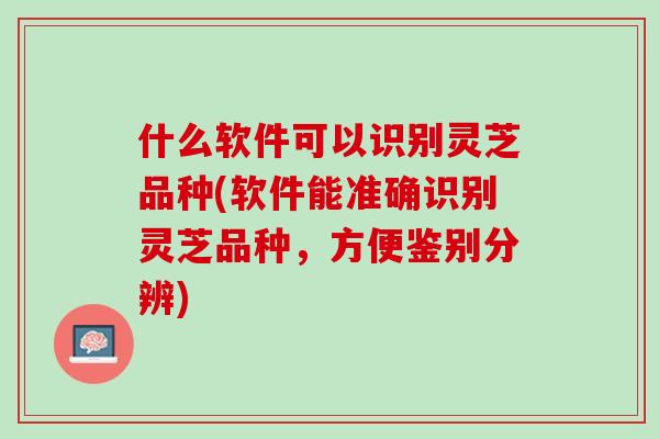 什么软件可以识别灵芝品种(软件能准确识别灵芝品种，方便鉴别分辨)