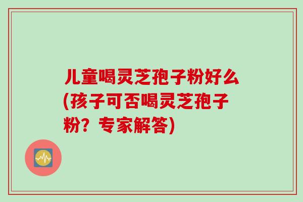 儿童喝灵芝孢子粉好么(孩子可否喝灵芝孢子粉?专家解答) 儿童喝灵芝孢子粉好么(孩子可否喝灵芝孢子粉?专家解答)