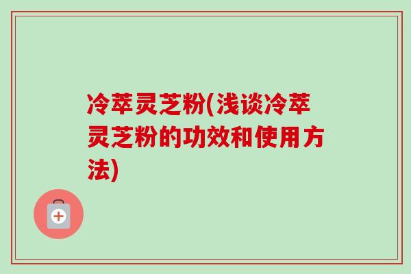 冷萃灵芝粉(浅谈冷萃灵芝粉的功效和使用方法) 冷萃灵芝粉(浅谈冷萃灵芝粉的功效和使用方法)