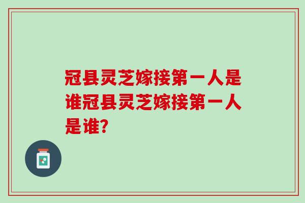 冠县灵芝嫁接第一人是谁冠县灵芝嫁接第一人是谁? 冠县灵芝嫁接第一人是谁冠县灵芝嫁接第一人是谁?