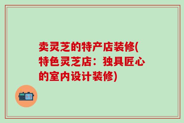 卖灵芝的特产店装修(特色灵芝店：独具匠心的室内设计装修)