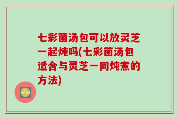 七彩菌汤包可以放灵芝一起炖吗(七彩菌汤包适合与灵芝一同炖煮的方法) 七彩菌汤包可以放灵芝一起炖吗(七彩菌汤包适合与灵芝一同炖煮的方法)