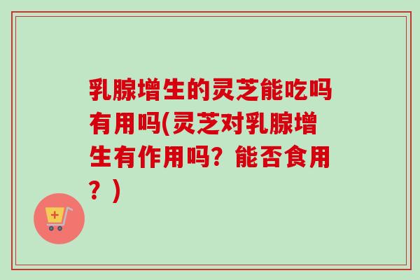 乳腺增生的灵芝能吃吗有用吗(灵芝对乳腺增生有作用吗？能否食用？)