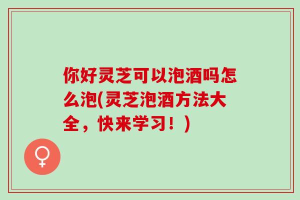 你好灵芝可以泡酒吗怎么泡(灵芝泡酒方法大全,快来学习!) 你好灵芝可以泡酒吗怎么泡(灵芝泡酒方法大全,快来学习!)