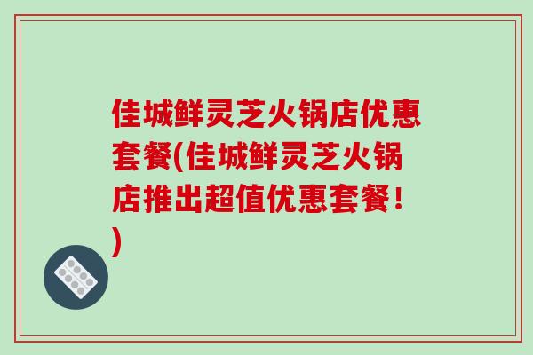 佳城鲜灵芝火锅店优惠套餐(佳城鲜灵芝火锅店推出超值优惠套餐!) 佳城鲜灵芝火锅店优惠套餐(佳城鲜灵芝火锅店推出超值优惠套餐!)