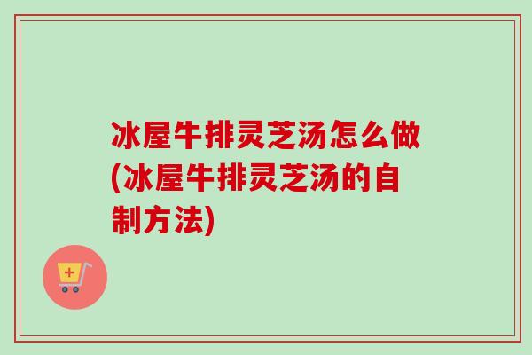 冰屋牛排灵芝汤怎么做(冰屋牛排灵芝汤的自制方法) 冰屋牛排灵芝汤怎么做(冰屋牛排灵芝汤的自制方法)