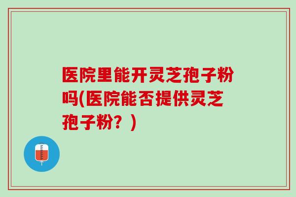 医院里能开灵芝孢子粉吗(医院能否提供灵芝孢子粉?) 医院里能开灵芝孢子粉吗(医院能否提供灵芝孢子粉?)