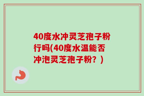 40度水冲灵芝孢子粉行吗(40度水温能否冲泡灵芝孢子粉？)
