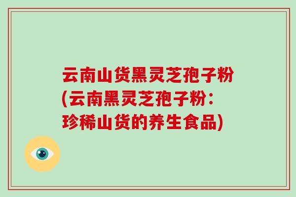 云南山货黑灵芝孢子粉(云南黑灵芝孢子粉:珍稀山货的养生食品) 云南山货黑灵芝孢子粉(云南黑灵芝孢子粉:珍稀山货的养生食品)