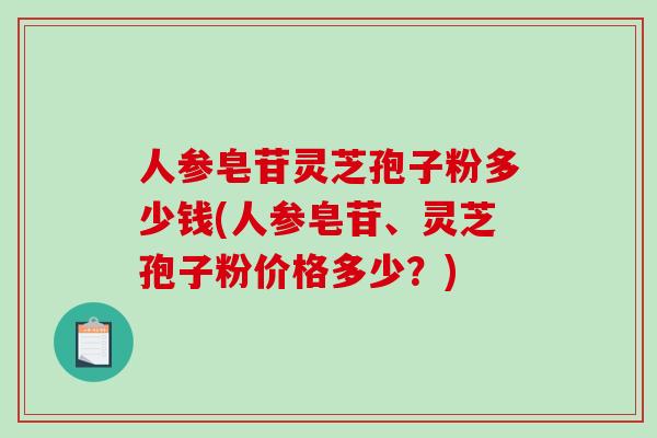 人参皂苷灵芝孢子粉多少钱(人参皂苷、灵芝孢子粉价格多少？)