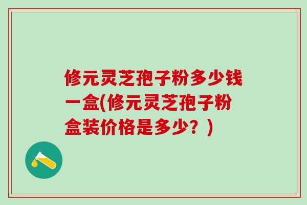 修元灵芝孢子粉多少钱一盒(修元灵芝孢子粉盒装价格是多少?) 修元灵芝孢子粉多少钱一盒(修元灵芝孢子粉盒装价格是多少?)